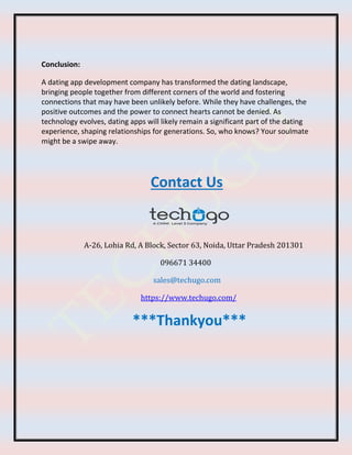 Conclusion:
A dating app development company has transformed the dating landscape,
bringing people together from different corners of the world and fostering
connections that may have been unlikely before. While they have challenges, the
positive outcomes and the power to connect hearts cannot be denied. As
technology evolves, dating apps will likely remain a significant part of the dating
experience, shaping relationships for generations. So, who knows? Your soulmate
might be a swipe away.
Contact Us
A-26, Lohia Rd, A Block, Sector 63, Noida, Uttar Pradesh 201301
096671 34400
sales@techugo.com
https://www.techugo.com/
***Thankyou***
 