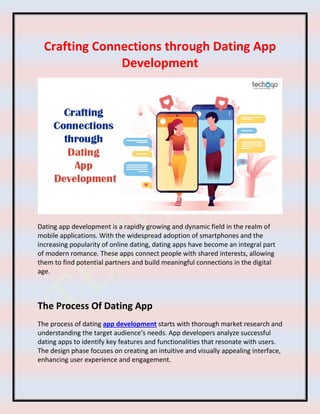 Crafting Connections through Dating App
Development
Dating app development is a rapidly growing and dynamic field in the realm of
mobile applications. With the widespread adoption of smartphones and the
increasing popularity of online dating, dating apps have become an integral part
of modern romance. These apps connect people with shared interests, allowing
them to find potential partners and build meaningful connections in the digital
age.
The Process Of Dating App
The process of dating app development starts with thorough market research and
understanding the target audience’s needs. App developers analyze successful
dating apps to identify key features and functionalities that resonate with users.
The design phase focuses on creating an intuitive and visually appealing interface,
enhancing user experience and engagement.
 