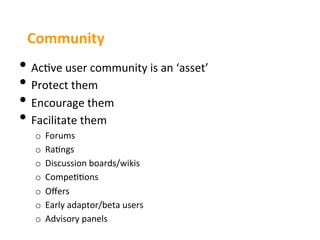 Community	
  
•  Ac3ve	
  user	
  community	
  is	
  an	
  ‘asset’	
  
•  Protect	
  them	
  
•  Encourage	
  them	
  
•  Facilitate	
  them	
  
    o  Forums	
  
    o  Ra3ngs	
  
    o  Discussion	
  boards/wikis	
  
    o  Compe33ons	
  
    o  Oﬀers	
  
    o  Early	
  adaptor/beta	
  users	
  
    o  Advisory	
  panels	
  
 