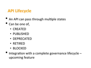 API	
  Lifecycle	
  
•  An	
  API	
  can	
  pass	
  through	
  mul3ple	
  states	
  
•  Can	
  be	
  one	
  of,	
  
      •  CREATED	
  
      •  PUBLISHED	
  
      •  DEPRECATED	
  
      •  RETIRED	
  
      •  BLOCKED	
  
•    Integra3on	
  with	
  a	
  complete	
  governance	
  lifecycle	
  –	
  
     upcoming	
  feature	
  
 