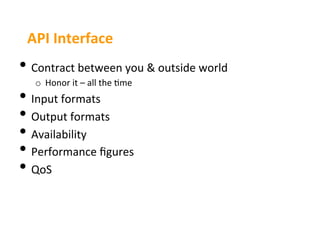 API	
  Interface	
  
•  Contract	
  between	
  you	
  &	
  outside	
  world	
  
    o  Honor	
  it	
  –	
  all	
  the	
  3me	
  
•  Input	
  formats	
  
•  Output	
  formats	
  
•  Availability	
  
•  Performance	
  ﬁgures	
  
•  QoS	
  
 