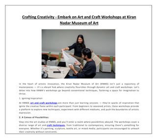 Crafting Creativity - Embark on Art and Craft Workshops at Kiran
Nadar Museum of Art
In the heart of artistic innovation, the Kiran Nadar Museum of Art (KNMA) isn’t just a repository of
masterpieces — it’s a vibrant hub where creativity flourishes through dynamic art and craft workshops. Let’s
delve into how KNMA’s workshops go beyond conventional techniques, fostering a space for imagination to
thrive.
1. Igniting Inspiration:
At KNMA, art and craft workshops are more than just learning sessions — they’re sparks of inspiration that
ignite the creative flame within each participant. From beginners to seasoned artists, these workshops provide
a platform to explore new techniques, experiment with different mediums, and push the boundaries of artistic
expression.
2. A Canvas of Possibilities:
Step into the art studios at KNMA, and you’ll enter a realm where possibilities abound. The workshops cover a
diverse range of art and craft techniques, from traditional to contemporary, ensuring there’s something for
everyone. Whether it’s painting, sculpture, textile art, or mixed media, participants are encouraged to unleash
their creativity without constraints.
 