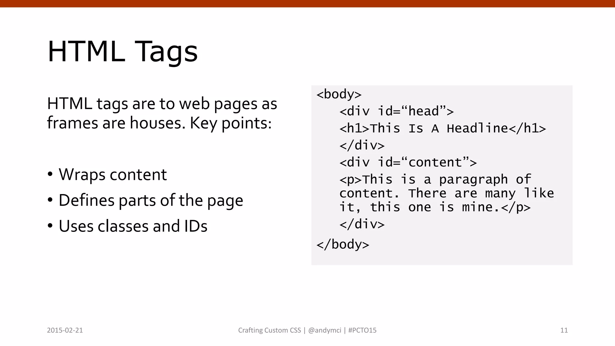 HTML Tags
HTML tags are to web pages as
frames are houses. Key points:
• Wraps content
• Defines parts of the page
• Uses classes and IDs
<body>
<div id=“head”>
<h1>This Is A Headline</h1>
</div>
<div id=“content”>
<p>This is a paragraph of
content. There are many like
it, this one is mine.</p>
</div>
</body>
Crafting Custom CSS | @andymci | #PCTO152015-02-21 11
 