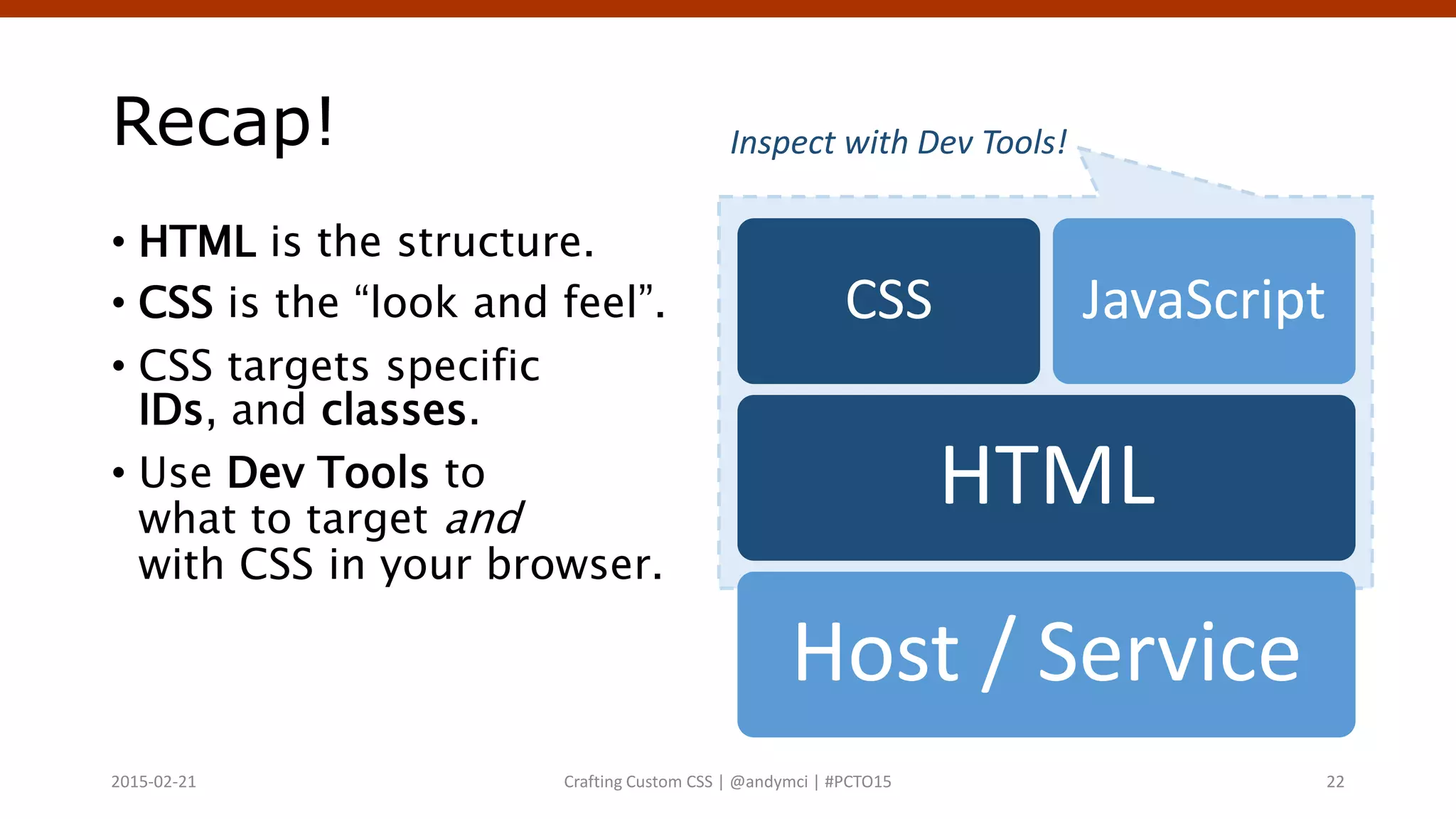 Recap!
• HTML is the structure.
• CSS is the “look and feel”.
• CSS targets specific
IDs, and classes.
• Use Dev Tools to
what to target and
with CSS in your browser.
Crafting Custom CSS | @andymci | #PCTO152015-02-21 22
Host / Service
HTML
CSS JavaScript
Inspect with Dev Tools!
 