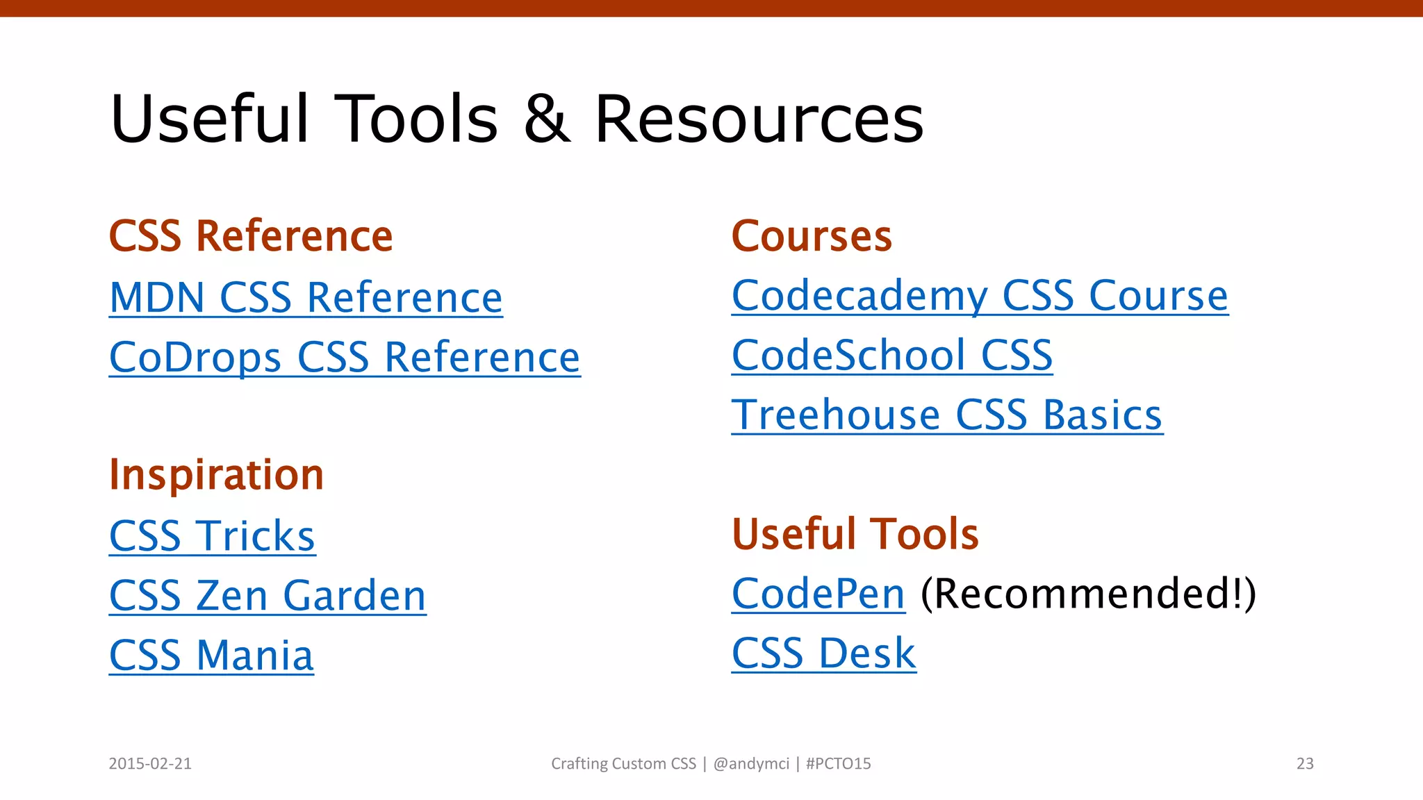 Useful Tools & Resources
CSS Reference
MDN CSS Reference
CoDrops CSS Reference
Inspiration
CSS Tricks
CSS Zen Garden
CSS Mania
Courses
Codecademy CSS Course
CodeSchool CSS
Treehouse CSS Basics
Useful Tools
CodePen (Recommended!)
CSS Desk
Crafting Custom CSS | @andymci | #PCTO152015-02-21 23
 