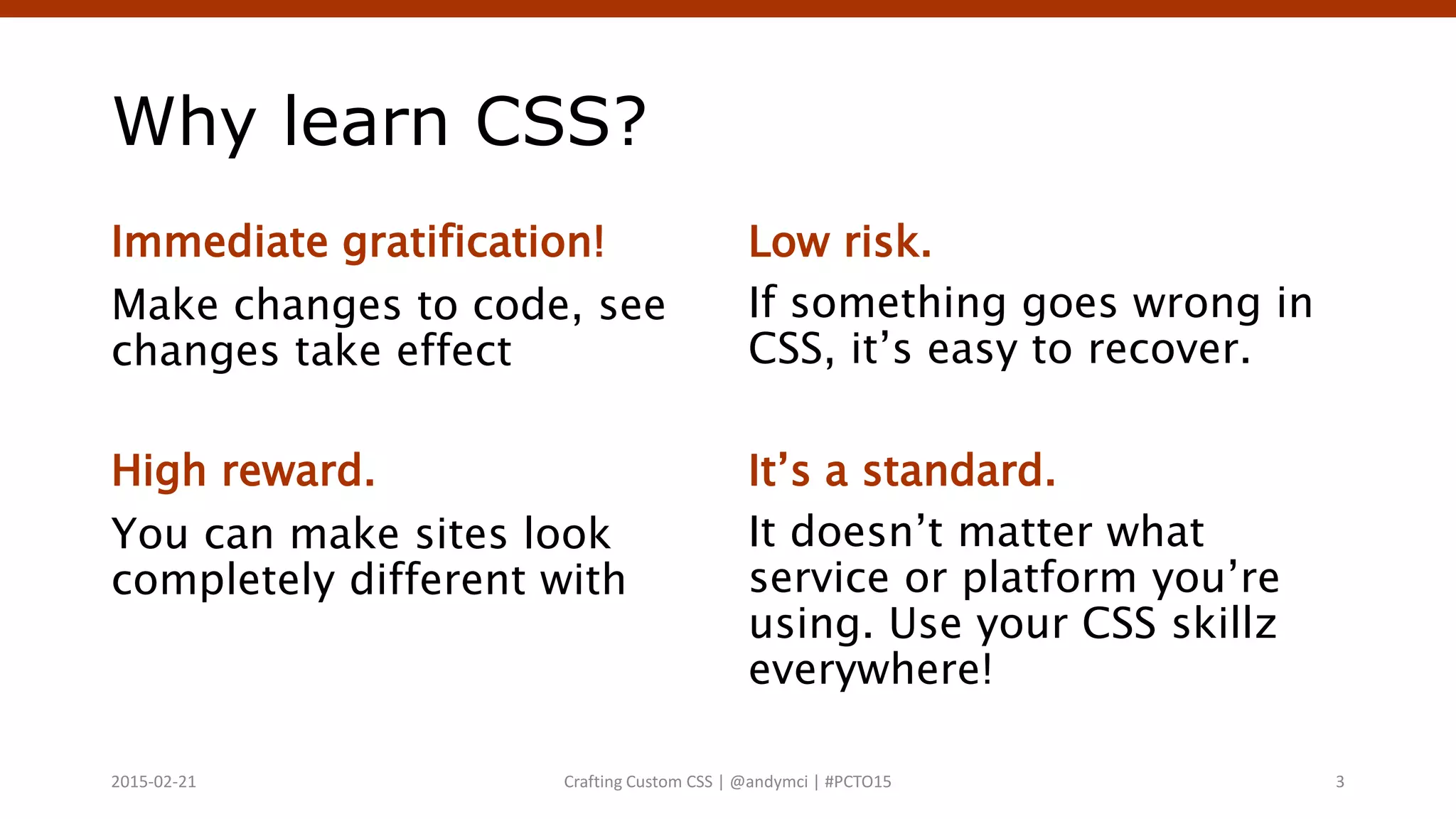 Why learn CSS?
Immediate gratification!
Make changes to code, see
changes take effect
High reward.
You can make sites look
completely different with
Low risk.
If something goes wrong in
CSS, it’s easy to recover.
It’s a standard.
It doesn’t matter what
service or platform you’re
using. Use your CSS skillz
everywhere!
Crafting Custom CSS | @andymci | #PCTO152015-02-21 3
 