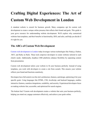 Crafting Digital Experiences: The Art of
Custom Web Development in London
A standout website is crucial for business growth. Many companies opt for custom web
development to create a unique online presence that reflects their brand and goals. This guide is
your go-to resource for understanding website development. We'll explore why customized
websites beat templates, and their benefits in functionality, SEO, and sales, and help you decide if
it's right for you.
The ABCs of Custom Web Development
Custom web development in London today leverages various technologies like Node.js, Python,
.NET, and Ruby on Rails. These tools empower developers to create websites tailored to each
client's needs. Additionally, headless CMS platforms enhance flexibility by separating content
from presentation.
Custom web development tailors your website to fit your business perfectly. Instead of using
templates, you work with developers to create a site from scratch. This ensures your website
reflects your brand and functions seamlessly.
Developers have full control over the site's architecture, features, and design, optimizing it for your
specific goals. Using languages like HTML, CSS, JavaScript, and backend languages, enables
interactive features, seamless integrations, scalability, and security. Experienced developers focus
on making websites fast, accessible, and optimized for search engines.
The bottom line? Custom web development creates a website that suits your business perfectly,
helping you stand out, engage customers effectively, and achieve your goals online.
 