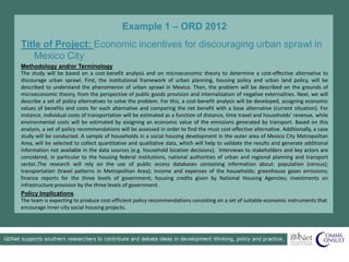 Example 1 – ORD 2012
Title of Project: Economic incentives for discouraging urban sprawl in
Mexico City
Methodology and/or Terminology
The study will be based on a cost-benefit analysis and on microeconomic theory to determine a cost-effective alternative to
discourage urban sprawl. First, the institutional framework of urban planning, housing policy and urban land policy, will be
described to understand the phenomenon of urban sprawl in Mexico. Then, the problem will be described on the grounds of
microeconomic theory, from the perspective of public goods provision and internalization of negative externalities. Next, we will
describe a set of policy alternatives to solve the problem. For this, a cost-benefit analysis will be developed, assigning economic
values of benefits and costs for each alternative and comparing the net benefit with a base alternative (current situation). For
instance, individual costs of transportation will be estimated as a function of distance, time travel and households’ revenue, while
environmental costs will be estimated by assigning an economic value of the emissions generated by transport. Based on this
analysis, a set of policy recommendations will be assessed in order to find the must cost-effective alternative. Additionally, a case
study will be conducted. A sample of households in a social housing development in the outer area of Mexico City Metropolitan
Area, will be selected to collect quantitative and qualitative data, which will help to validate the results and generate additional
information not available in the data sources (e.g. household location decisions). Interviews to stakeholders and key actors are
considered, in particular to the housing federal institutions, national authorities of urban and regional planning and transport
sector..The research will rely on the use of public access databases containing information about: population (census);
transportation (travel patterns in Metropolitan Area); income and expenses of the households; greenhouse gases emissions;
finance reports for the three levels of government; housing credits given by National Housing Agencies; investments on
infrastructure provision by the three levels of government.
Policy Implications
The team is expecting to produce cost-efficient policy recommendations consisting on a set of suitable economic instruments that
encourage inner-city social housing projects.
 