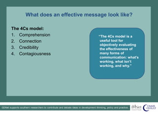 What does an effective message look like?
“The 4Cs model is a
useful tool for
objectively evaluating
the effectiveness of
many forms of
communication: what’s
working, what isn’t
working, and why.”
The 4Cs model:
1. Comprehension
2. Connection
3. Credibility
4. Contagiousness
 