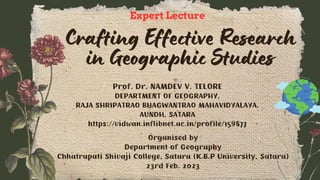Crafting Effective Research
in Geographic Studies
Prof. Dr. NAMDEV V. TELORE
DEPARTMENT OF GEOGRAPHY,
RAJA SHRIPATRAO BHAGWANTRAO MAHAVIDYALAYA,
AUNDH, SATARA
https://vidwan.inflibnet.ac.in/profile/159877
Organised by
Department of Geography
Chhatrapati Shivaji College, Satara (K.B.P University, Satara)
23rd Feb. 2023
Expert Lecture
 