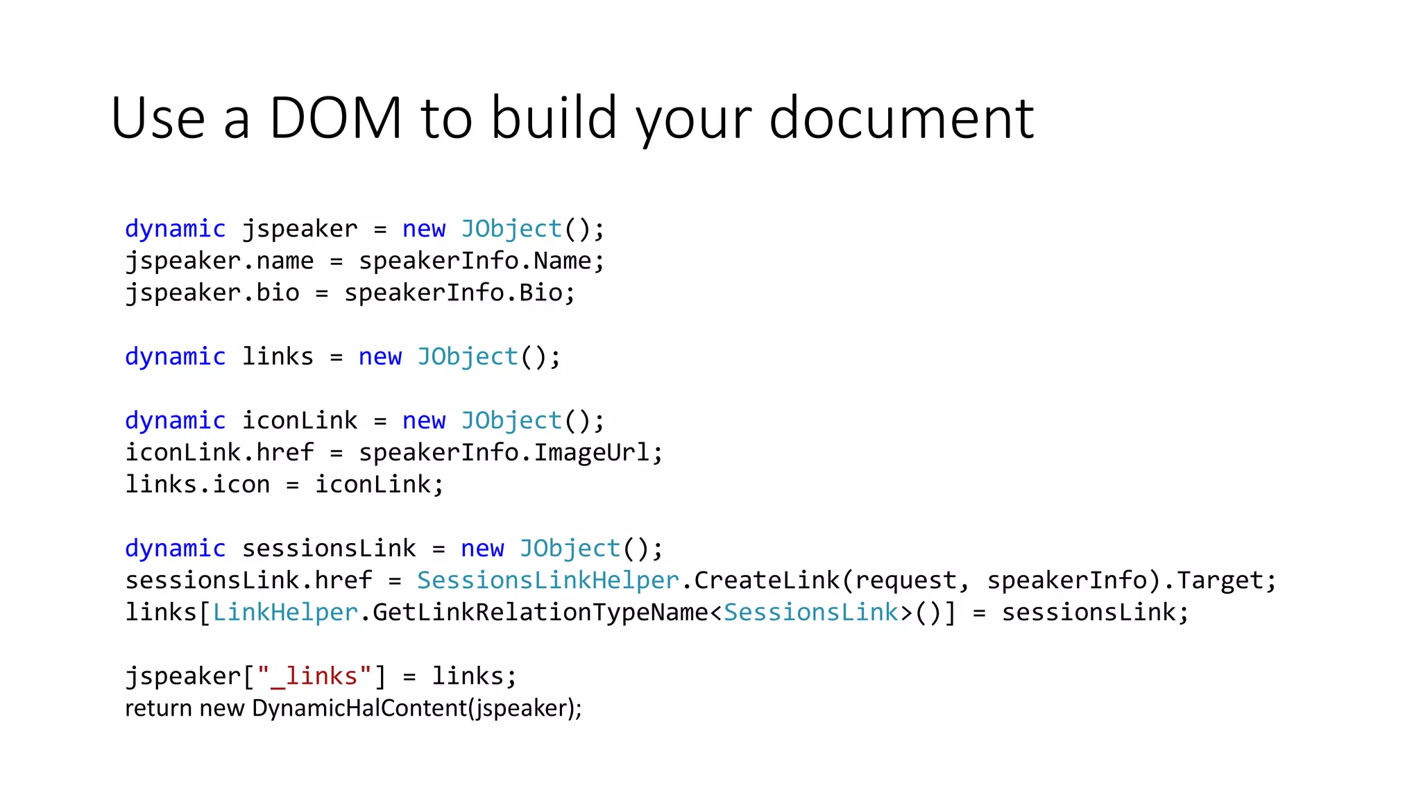 Use a DOM to build your document 
dynamic jspeaker = new JObject(); 
jspeaker.name = speakerInfo.Name; 
jspeaker.bio = speakerInfo.Bio; 
dynamic links = new JObject(); 
dynamic iconLink = new JObject(); 
iconLink.href = speakerInfo.ImageUrl; 
links.icon = iconLink; 
dynamic sessionsLink = new JObject(); 
sessionsLink.href = SessionsLinkHelper.CreateLink(request, speakerInfo).Target; 
links[LinkHelper.GetLinkRelationTypeName<SessionsLink>()] = sessionsLink; 
jspeaker["_links"] = links; 
return new DynamicHalContent(jspeaker); 
 