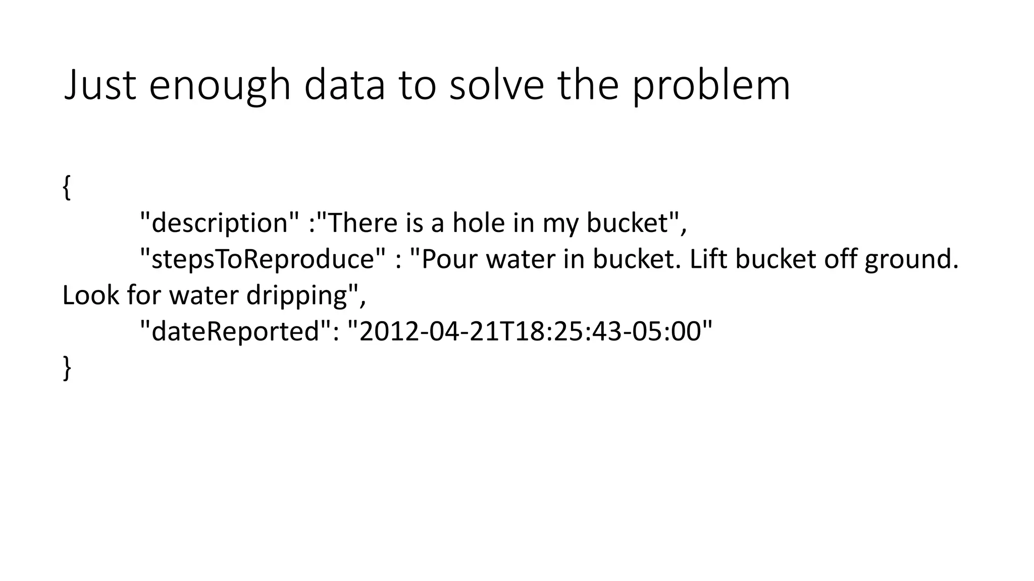 Just enough data to solve the problem 
{ 
"description" :"There is a hole in my bucket", 
"stepsToReproduce" : "Pour water in bucket. Lift bucket off ground. 
Look for water dripping", 
"dateReported": "2012-04-21T18:25:43-05:00" 
} 
 