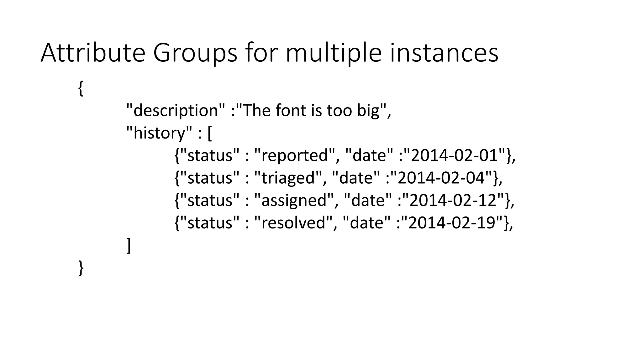 Attribute Groups for multiple instances 
{ 
"description" :"The font is too big", 
"history" : [ 
{"status" : "reported", "date" :"2014-02-01"}, 
{"status" : "triaged", "date" :"2014-02-04"}, 
{"status" : "assigned", "date" :"2014-02-12"}, 
{"status" : "resolved", "date" :"2014-02-19"}, 
] 
} 
 