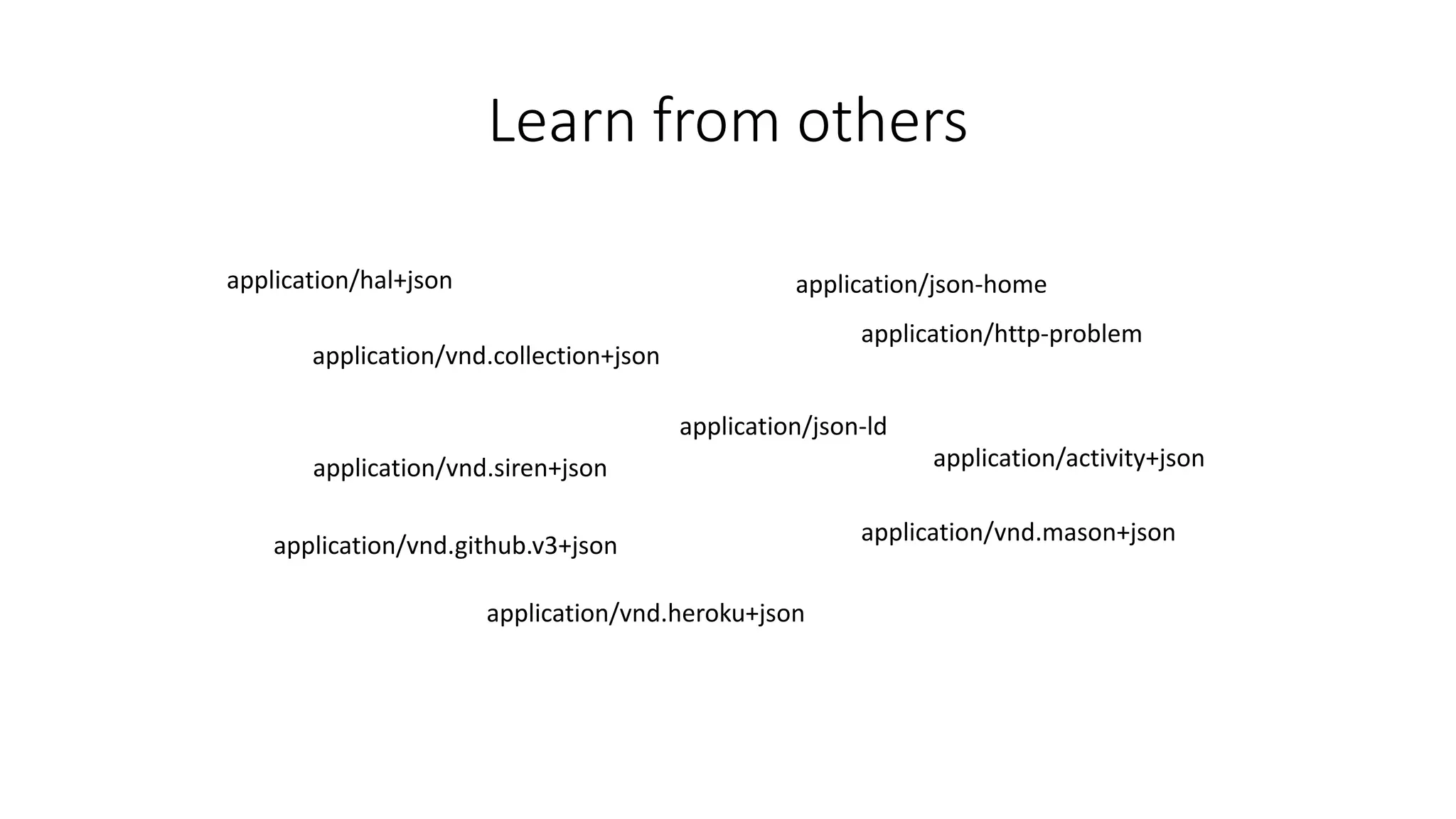 Learn from others 
application/hal+json 
application/vnd.collection+json 
application/vnd.siren+json 
application/vnd.github.v3+json 
application/json-home 
application/json-ld 
application/vnd.heroku+json 
application/http-problem 
application/activity+json 
application/vnd.mason+json 
 