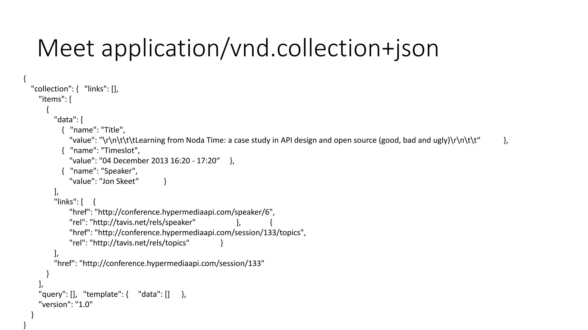 Meet application/vnd.collection+json 
{ 
"collection": { "links": [], 
"items": [ 
{ 
"data": [ 
{ "name": "Title", 
"value": "rntttLearning from Noda Time: a case study in API design and open source (good, bad and ugly)rntt“ }, 
{ "name": "Timeslot", 
"value": "04 December 2013 16:20 - 17:20“ }, 
{ "name": "Speaker", 
"value": "Jon Skeet“ } 
], 
"links": [ { 
"href": "http://conference.hypermediaapi.com/speaker/6", 
"rel": "http://tavis.net/rels/speaker" }, { 
"href": "http://conference.hypermediaapi.com/session/133/topics", 
"rel": "http://tavis.net/rels/topics" } 
], 
"href": "http://conference.hypermediaapi.com/session/133" 
} 
], 
"query": [], "template": { "data": [] }, 
"version": "1.0" 
} 
} 
 