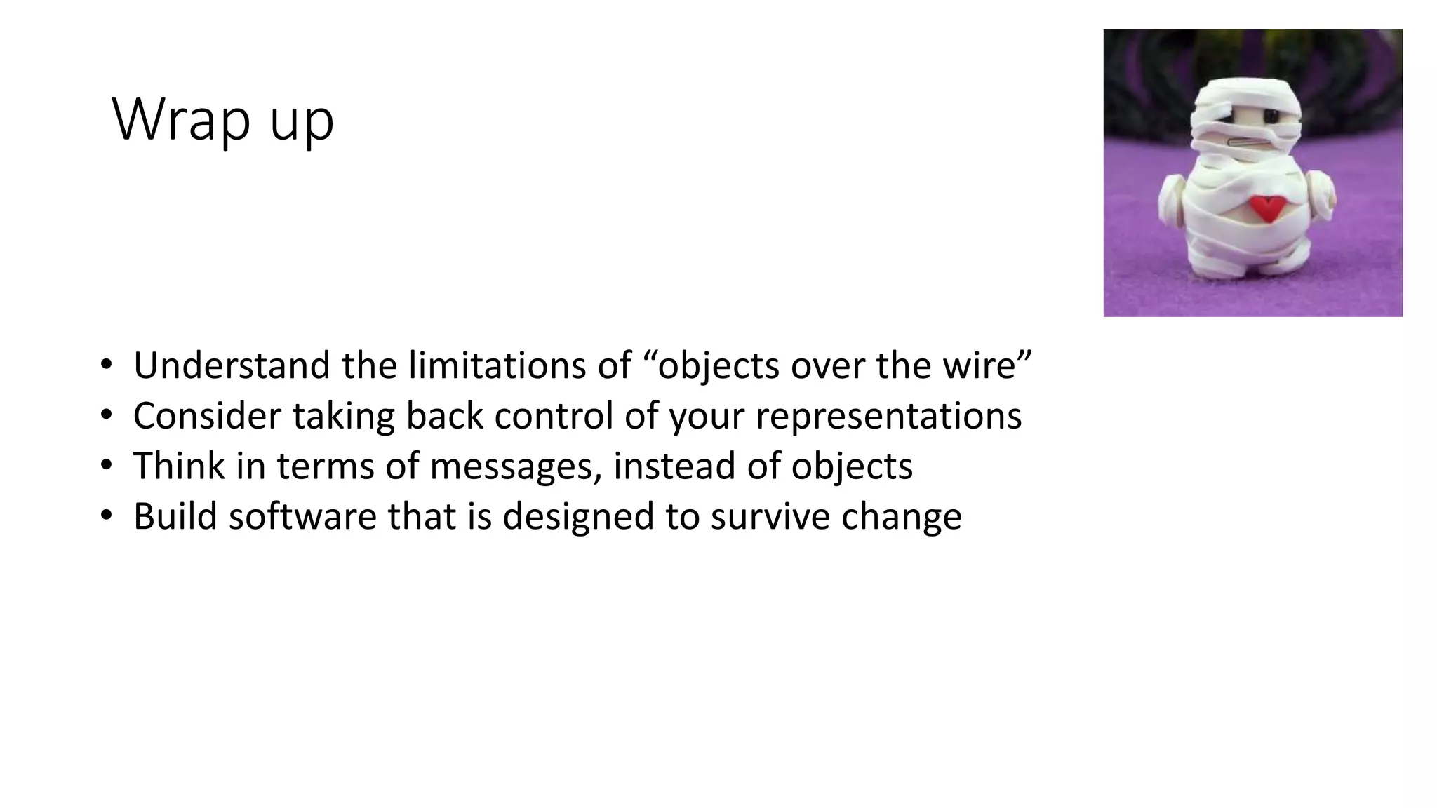 Wrap up 
• Understand the limitations of “objects over the wire” 
• Consider taking back control of your representations 
• Think in terms of messages, instead of objects 
• Build software that is designed to survive change 
 