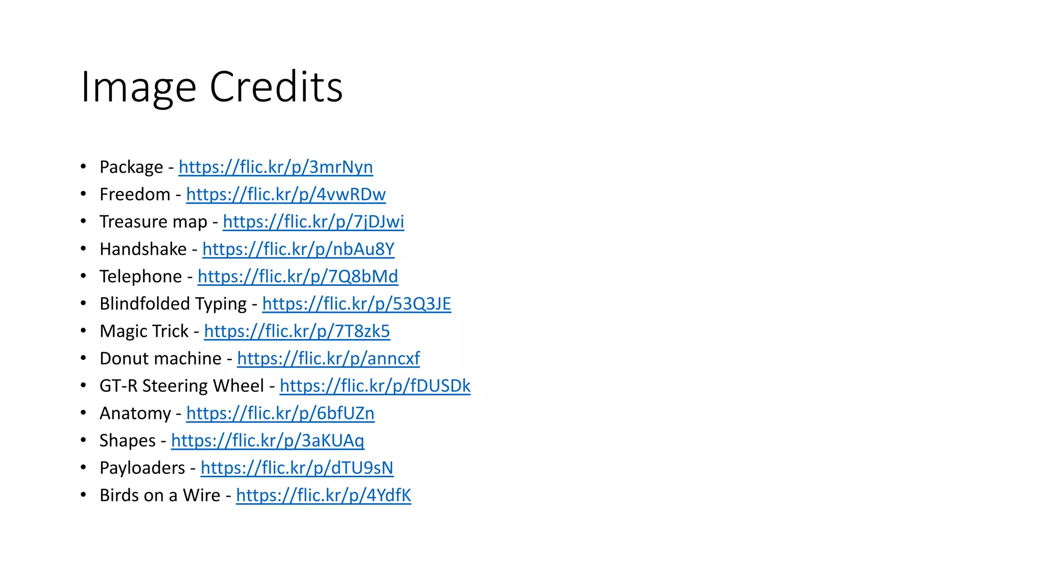 Image Credits 
• Package - https://flic.kr/p/3mrNyn 
• Freedom - https://flic.kr/p/4vwRDw 
• Treasure map - https://flic.kr/p/7jDJwi 
• Handshake - https://flic.kr/p/nbAu8Y 
• Telephone - https://flic.kr/p/7Q8bMd 
• Blindfolded Typing - https://flic.kr/p/53Q3JE 
• Magic Trick - https://flic.kr/p/7T8zk5 
• Donut machine - https://flic.kr/p/anncxf 
• GT-R Steering Wheel - https://flic.kr/p/fDUSDk 
• Anatomy - https://flic.kr/p/6bfUZn 
• Shapes - https://flic.kr/p/3aKUAq 
• Payloaders - https://flic.kr/p/dTU9sN 
• Birds on a Wire - https://flic.kr/p/4YdfK 
