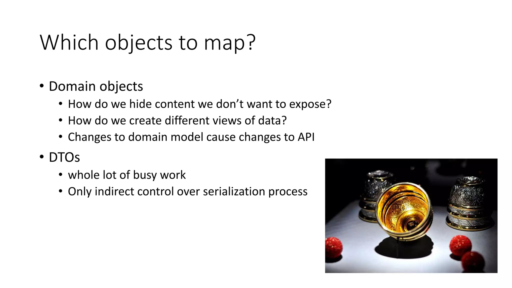 Which objects to map?
• Domain objects
• How do we hide content we don’t want to expose?
• How do we create different views of data?
• Changes to domain model cause changes to API
• DTOs
• whole lot of busy work
• Only indirect control over serialization process
 