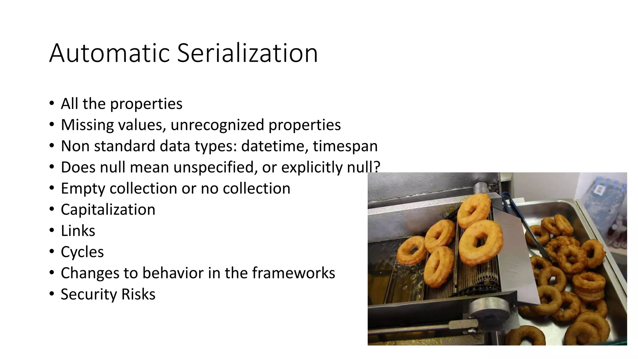 Automatic Serialization
• All the properties
• Missing values, unrecognized properties
• Non standard data types: datetime, timespan
• Does null mean unspecified, or explicitly null?
• Empty collection or no collection
• Capitalization
• Links
• Cycles
• Changes to behavior in the frameworks
• Security Risks
 