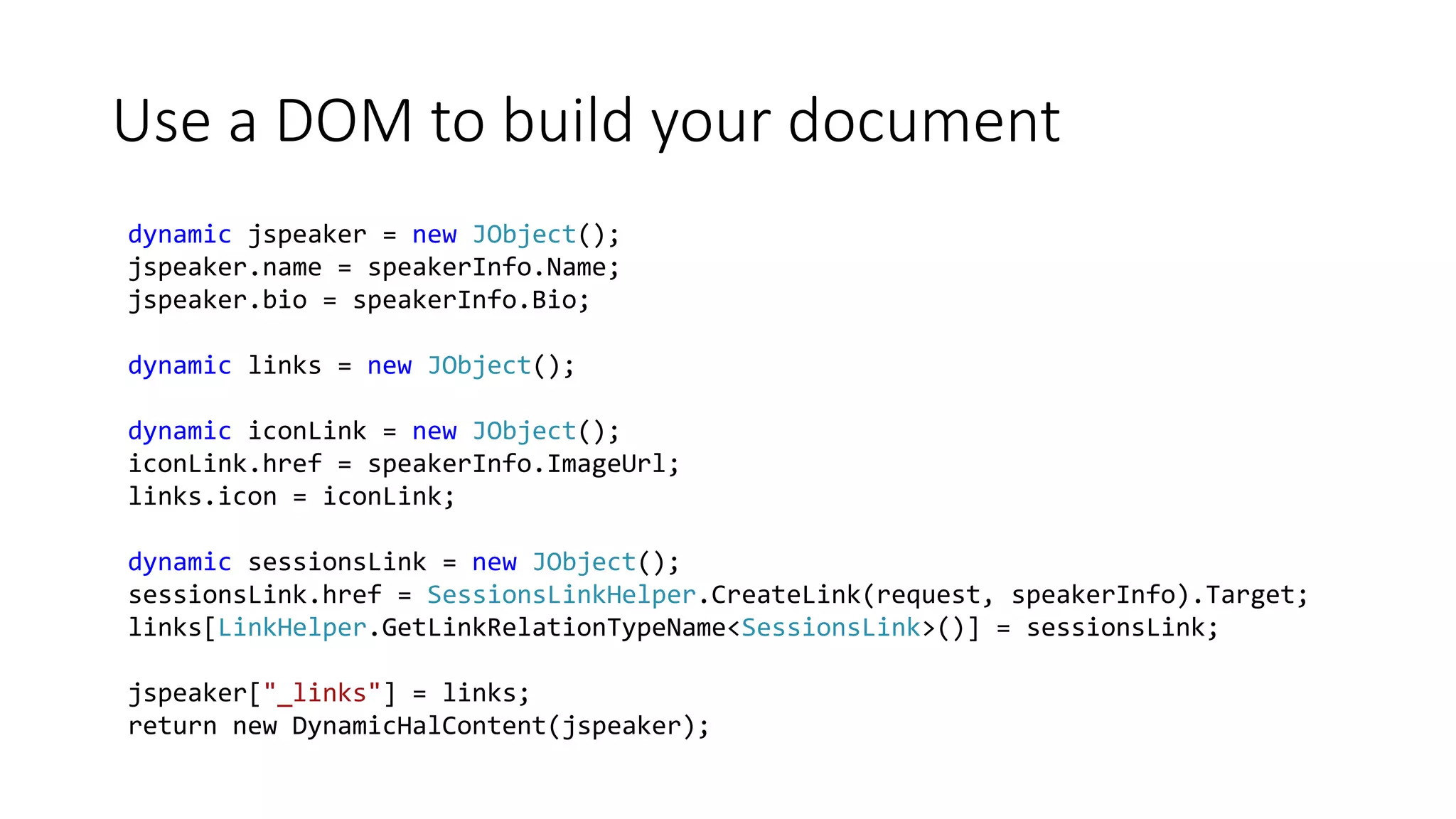 Use a DOM to build your document
dynamic jspeaker = new JObject();
jspeaker.name = speakerInfo.Name;
jspeaker.bio = speakerInfo.Bio;
dynamic links = new JObject();
dynamic iconLink = new JObject();
iconLink.href = speakerInfo.ImageUrl;
links.icon = iconLink;
dynamic sessionsLink = new JObject();
sessionsLink.href = SessionsLinkHelper.CreateLink(request, speakerInfo).Target;
links[LinkHelper.GetLinkRelationTypeName<SessionsLink>()] = sessionsLink;
jspeaker["_links"] = links;
return new DynamicHalContent(jspeaker);
 