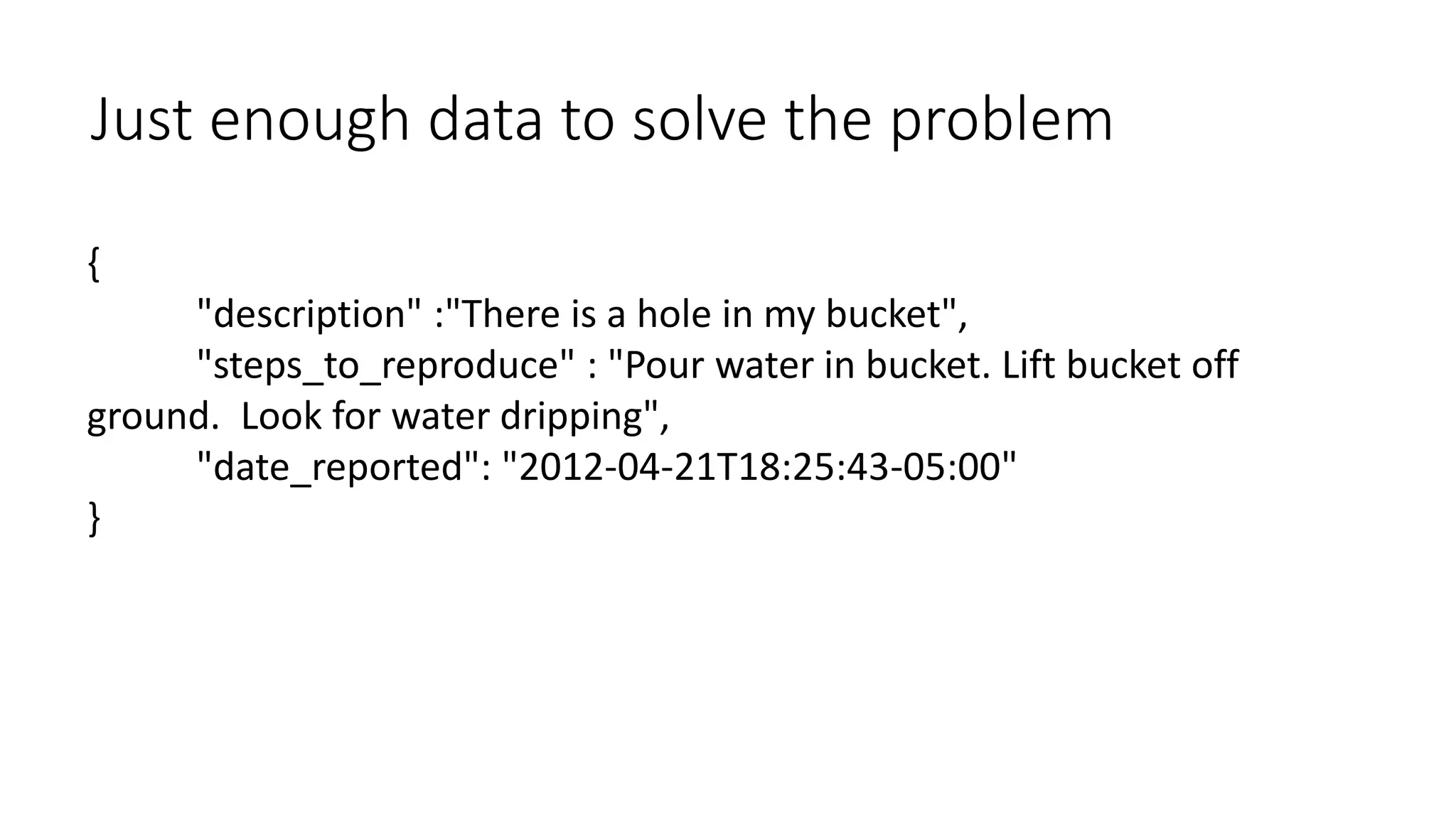{
"description" :"There is a hole in my bucket",
"steps_to_reproduce" : "Pour water in bucket. Lift bucket off
ground. Look for water dripping",
"date_reported": "2012-04-21T18:25:43-05:00"
}
Just enough data to solve the problem
 