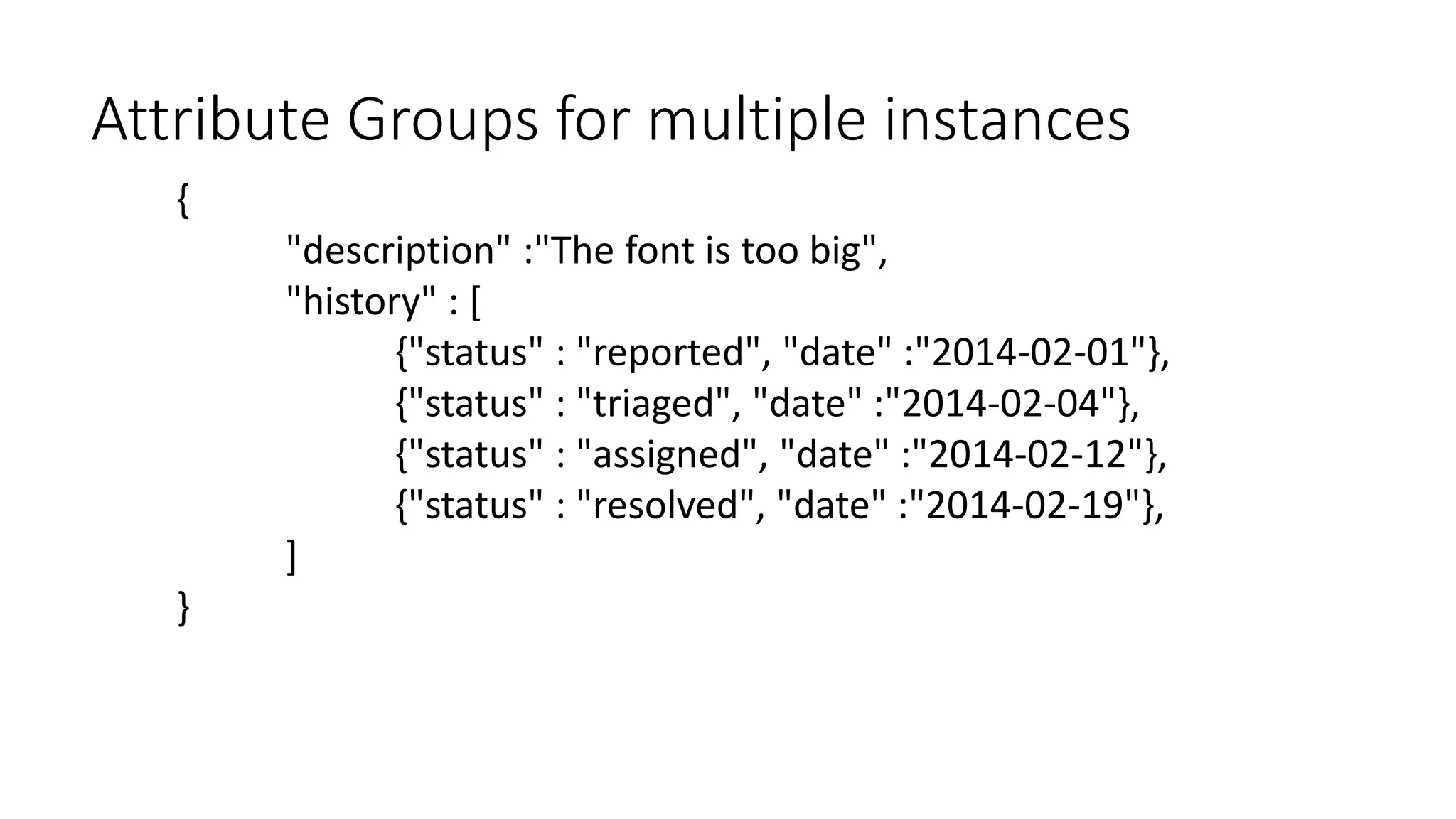 {
"description" :"The font is too big",
"history" : [
{"status" : "reported", "date" :"2014-02-01"},
{"status" : "triaged", "date" :"2014-02-04"},
{"status" : "assigned", "date" :"2014-02-12"},
{"status" : "resolved", "date" :"2014-02-19"},
]
}
Attribute Groups for multiple instances
 