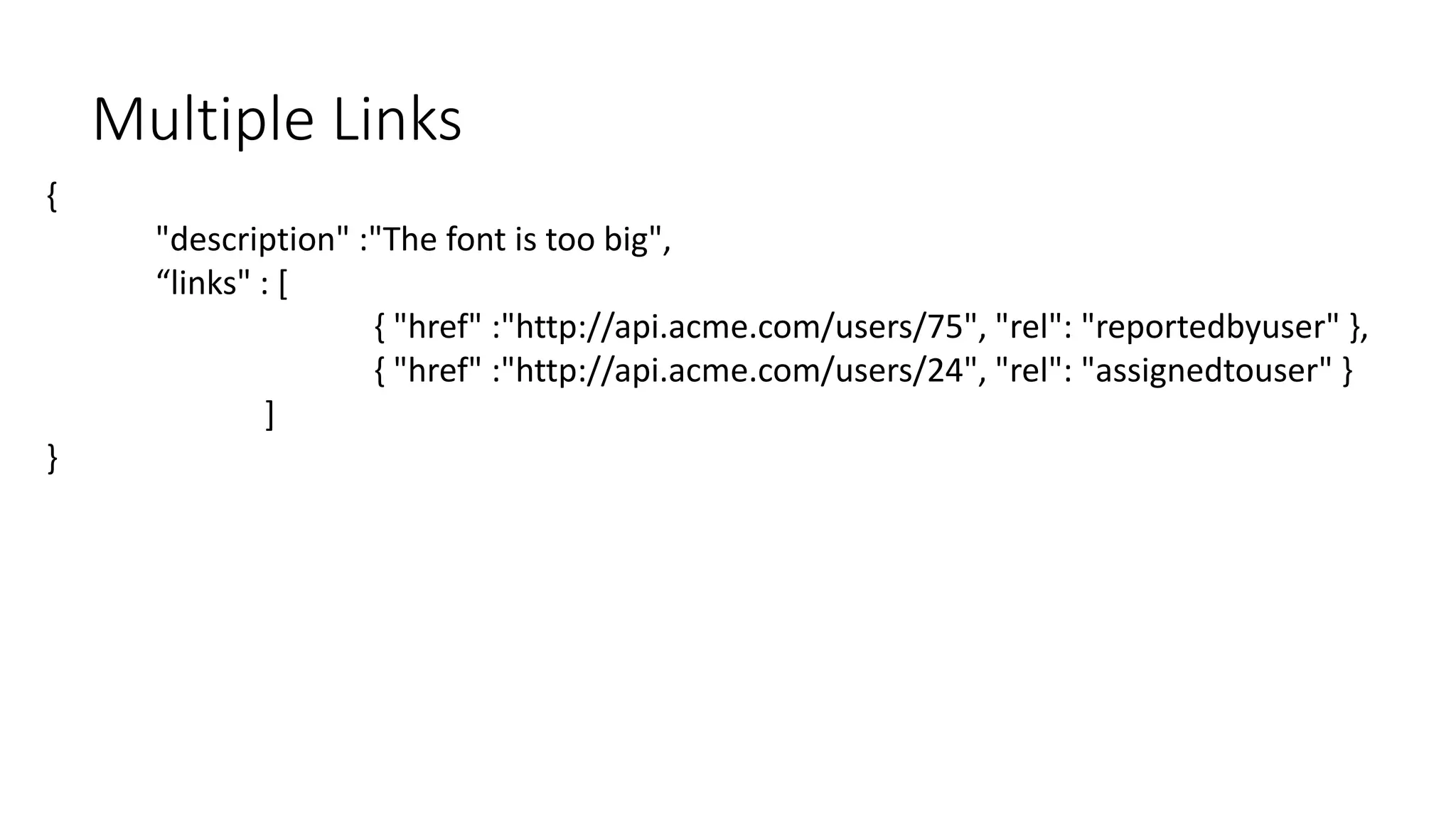 {
"description" :"The font is too big",
“links" : [
{ "href" :"http://api.acme.com/users/75", "rel": "reportedbyuser" },
{ "href" :"http://api.acme.com/users/24", "rel": "assignedtouser" }
]
}
Multiple Links
 