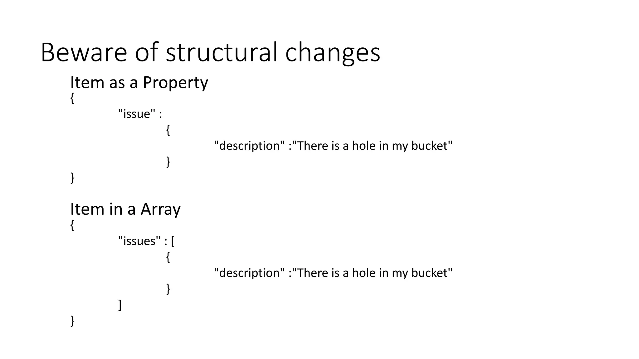 {
"issues" : [
{
"description" :"There is a hole in my bucket"
}
]
}
Beware of structural changes
{
"issue" :
{
"description" :"There is a hole in my bucket"
}
}
Item in a Array
Item as a Property
 