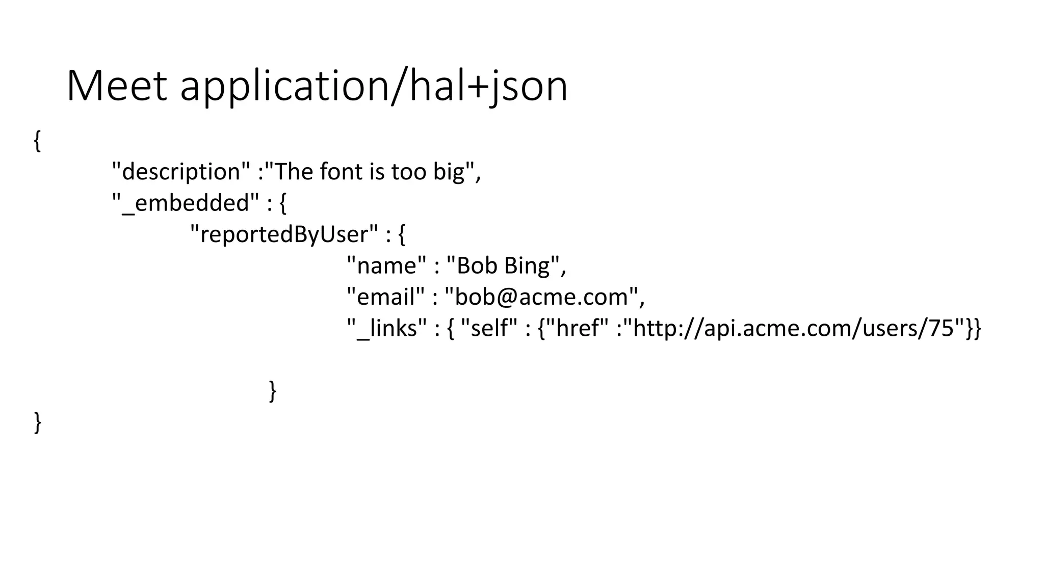 {
"description" :"The font is too big",
"_embedded" : {
"reportedByUser" : {
"name" : "Bob Bing",
"email" : "bob@acme.com",
"_links" : { "self" : {"href" :"http://api.acme.com/users/75"}}
}
}
Meet application/hal+json
 