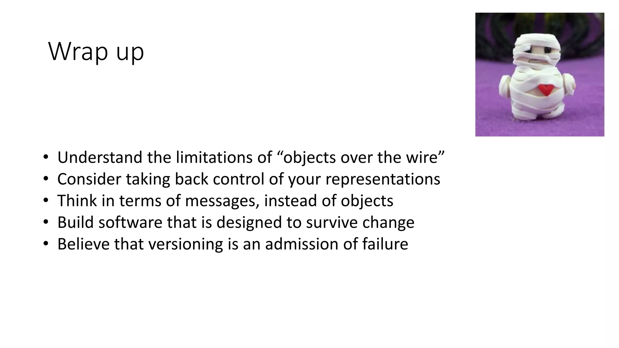 Wrap up
• Understand the limitations of “objects over the wire”
• Consider taking back control of your representations
• Think in terms of messages, instead of objects
• Build software that is designed to survive change
• Believe that versioning is an admission of failure
 