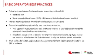 BASIC OPERATOR BEST PRACTICES
● Follow best practices on Container images for running on OpenShift
● Don’t use root
● Use a supported base image (RHEL, UBI) as security in the base images is critical
● Provide meaningful status information when querying the CR’s state
● Support an update/upgrade path for your operator’s resources:
● Your Operator must understand past and future versions of your application in order to
seamlessly transition from one to another.
● Migrations always needs to be done for long lived application installs, eg. if you change
the format of a ConﬁgMap, the Operator needs to migrate that and keep it up to date.
● What next? After install, upgrade, basic management, monitor Golden Signals: Operator is an
SRE in software
 