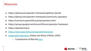 Resources
● https://github.com/operator-framework/getting-started
● https://github.com/operator-framework/community-operators
● https://commons.openshift.org/sig/operators.html
● https://groups.google.com/forum/#!forum/operator-framework
● https://operatorhub.io
● https://learn.openshift.com/operatorframework
● Kubernetes Operators, Dobies and Wood, O’Reilly, 2020
○ Compliments of Red Hat here
 