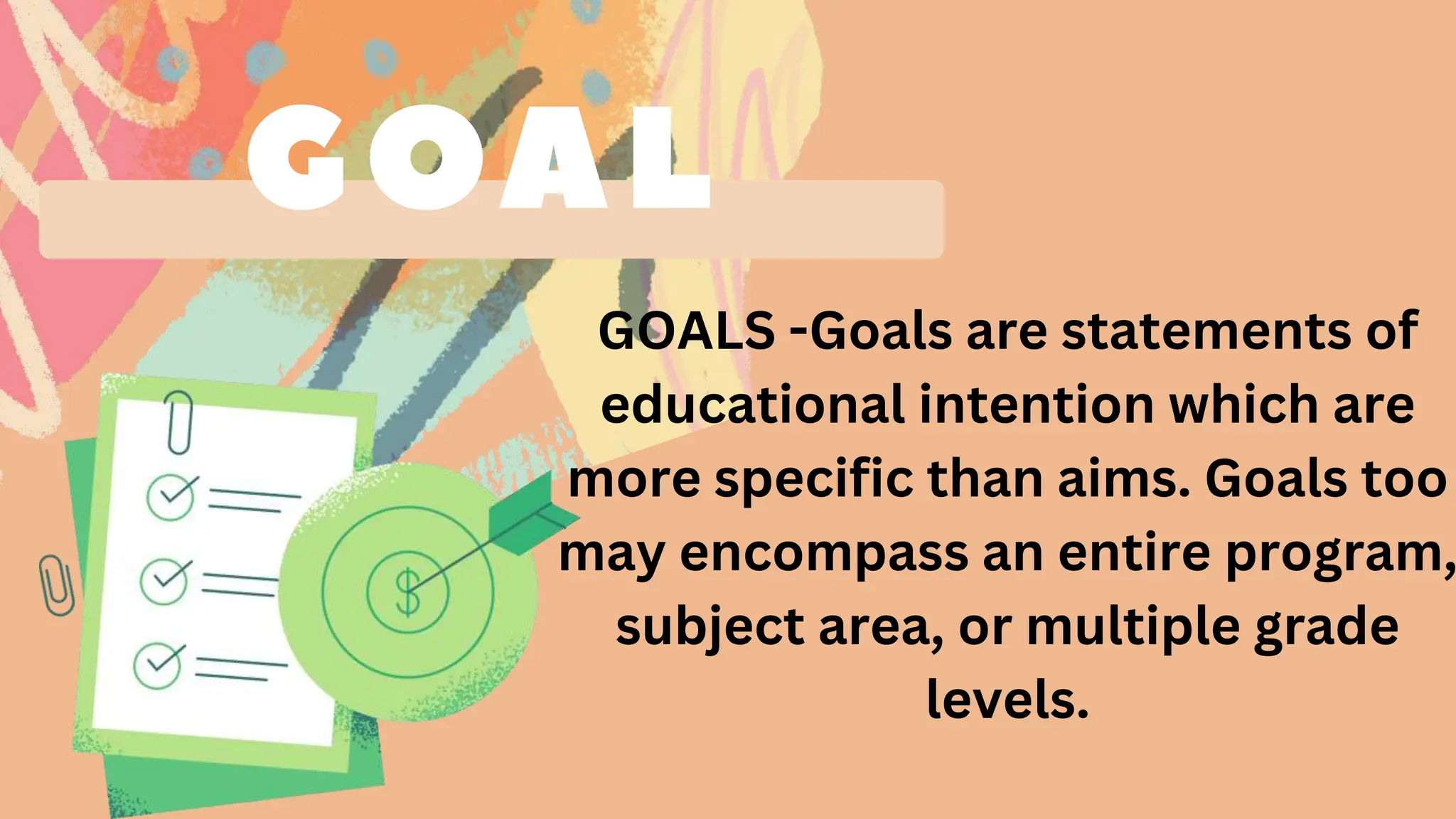 GOALS -Goals are statements of
educational intention which are
more specific than aims. Goals too
may encompass an entire program,
subject area, or multiple grade
levels.
 