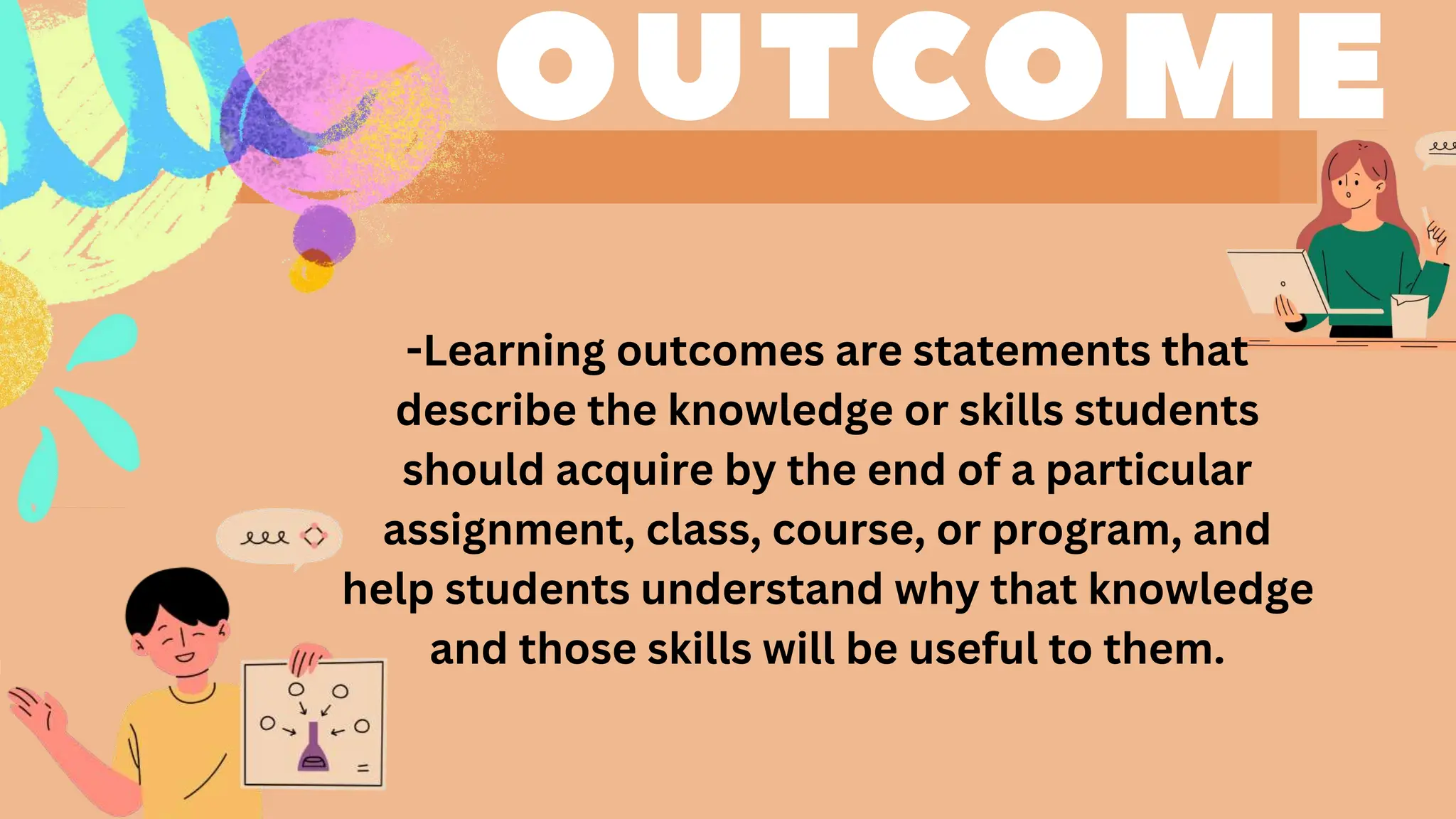 -Learning outcomes are statements that
describe the knowledge or skills students
should acquire by the end of a particular
assignment, class, course, or program, and
help students understand why that knowledge
and those skills will be useful to them.
 