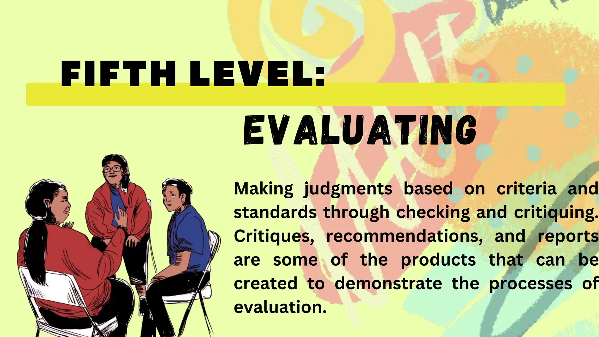 EVALUATING
Making judgments based on criteria and
standards through checking and critiquing.
Critiques, recommendations, and reports
are some of the products that can be
created to demonstrate the processes of
evaluation.
 
