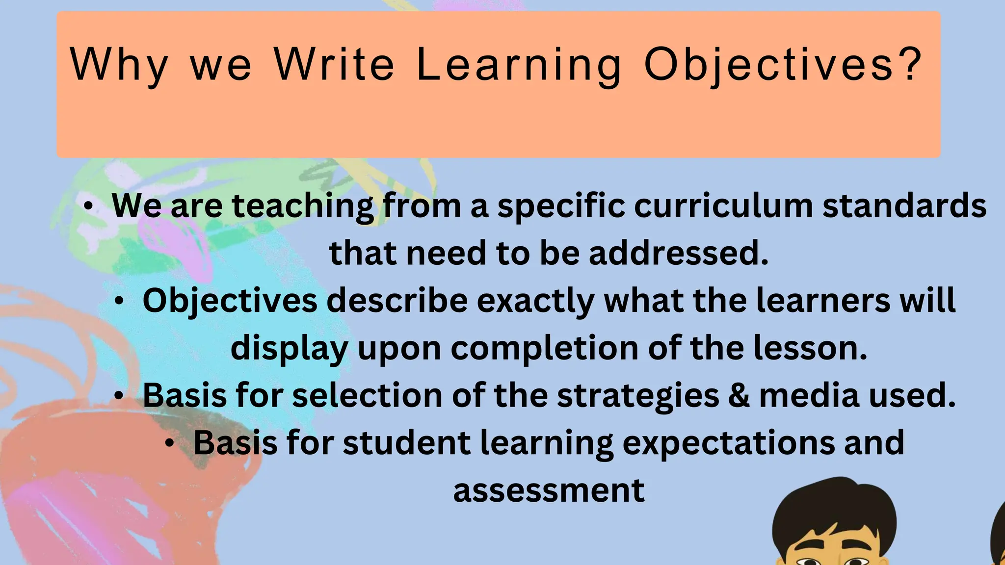Why we Write Learning Objectives?
• We are teaching from a specific curriculum standards
that need to be addressed.
• Objectives describe exactly what the learners will
display upon completion of the lesson.
• Basis for selection of the strategies & media used.
• Basis for student learning expectations and
assessment
 