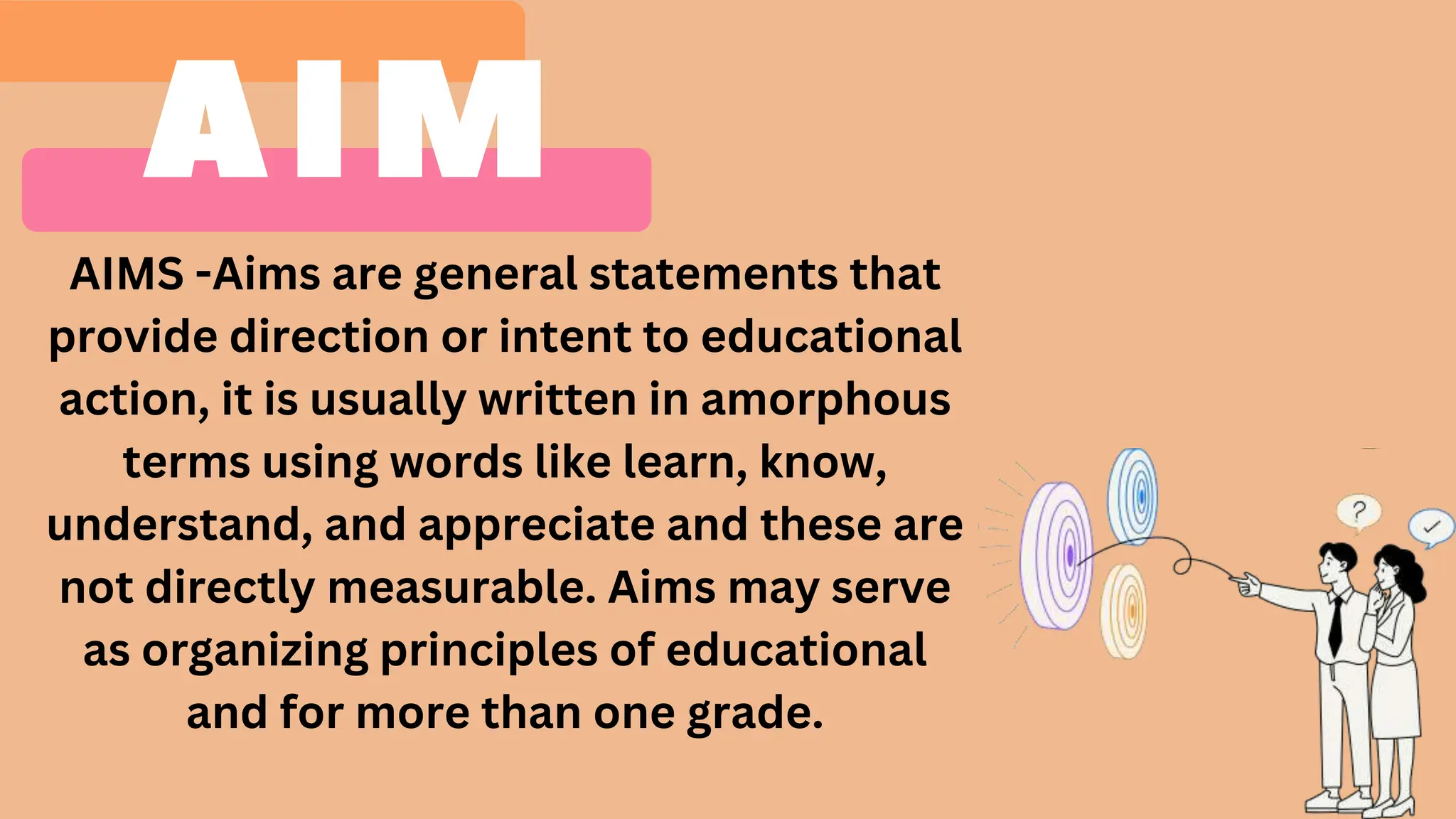 AIMS -Aims are general statements that
provide direction or intent to educational
action, it is usually written in amorphous
terms using words like learn, know,
understand, and appreciate and these are
not directly measurable. Aims may serve
as organizing principles of educational
and for more than one grade.
 