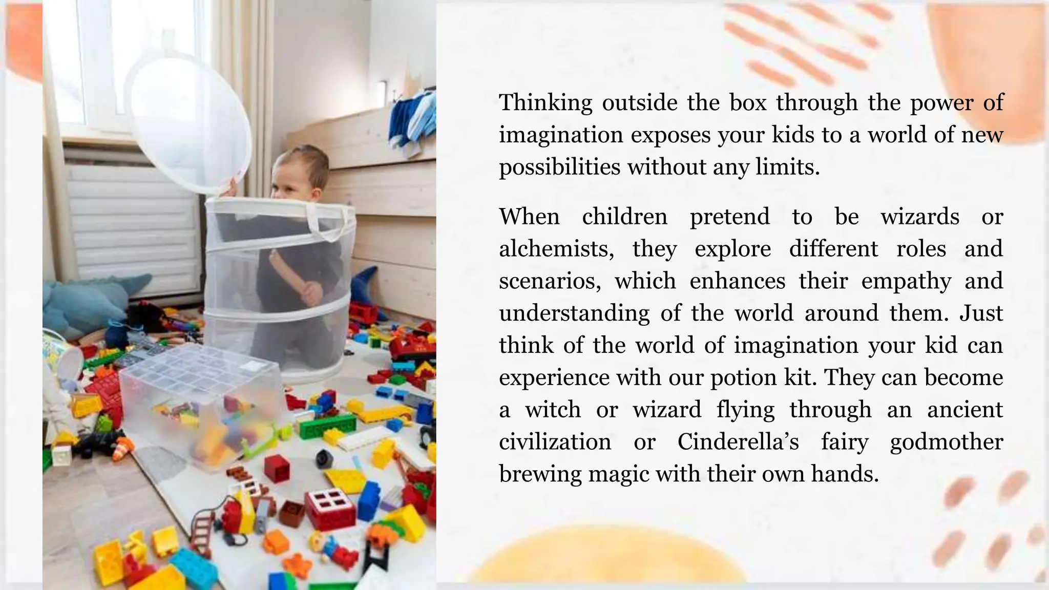 Thinking outside the box through the power of
imagination exposes your kids to a world of new
possibilities without any limits.
When children pretend to be wizards or
alchemists, they explore different roles and
scenarios, which enhances their empathy and
understanding of the world around them. Just
think of the world of imagination your kid can
experience with our potion kit. They can become
a witch or wizard flying through an ancient
civilization or Cinderella’s fairy godmother
brewing magic with their own hands.
 