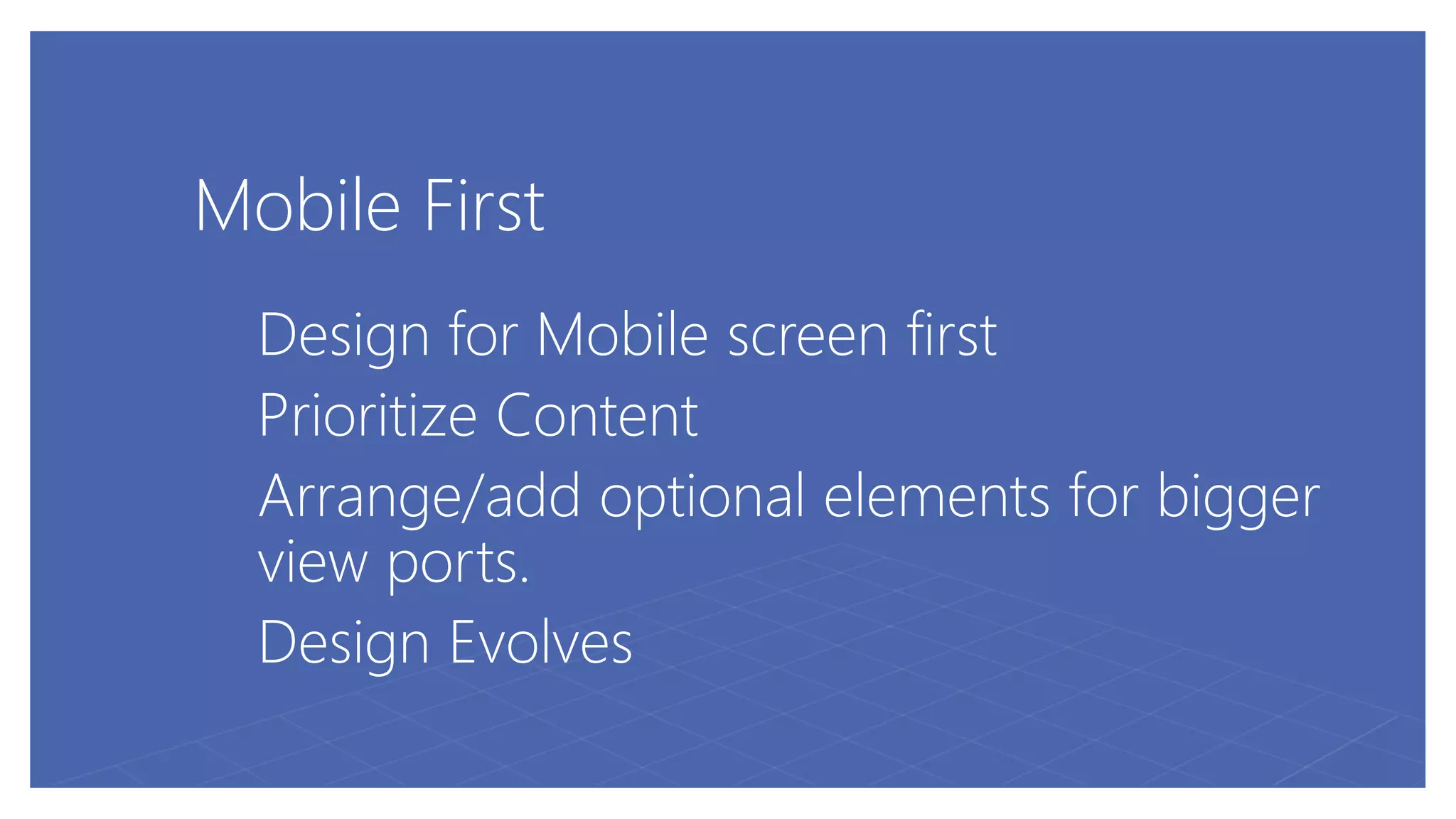 Mobile First
Design for Mobile screen first
Prioritize Content
Arrange/add optional elements for bigger
view ports.
Design Evolves
 