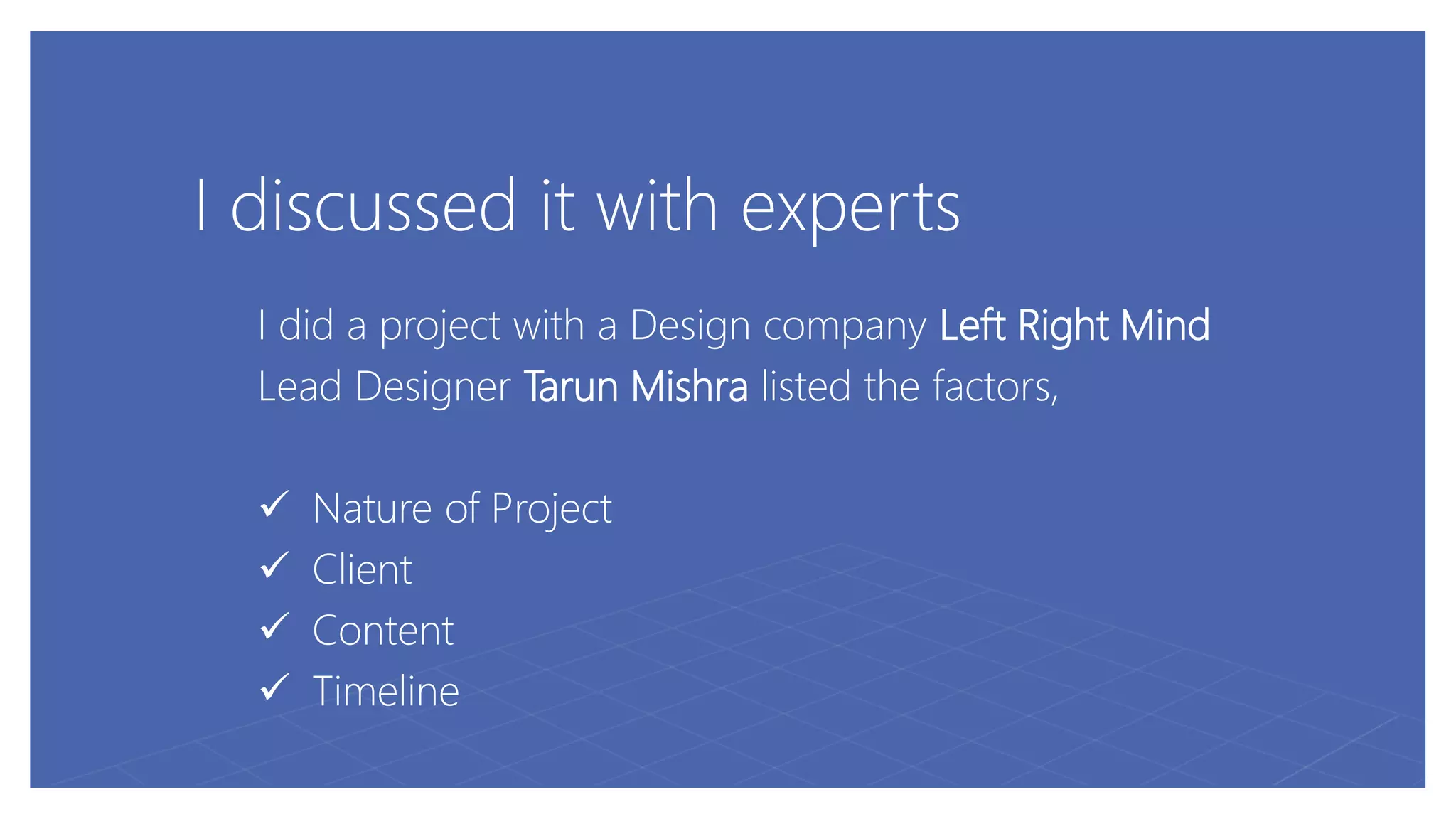 I discussed it with experts
I did a project with a Design company Left Right Mind
Lead Designer Tarun Mishra listed the factors,
 Nature of Project
 Client
 Content
 Timeline
 