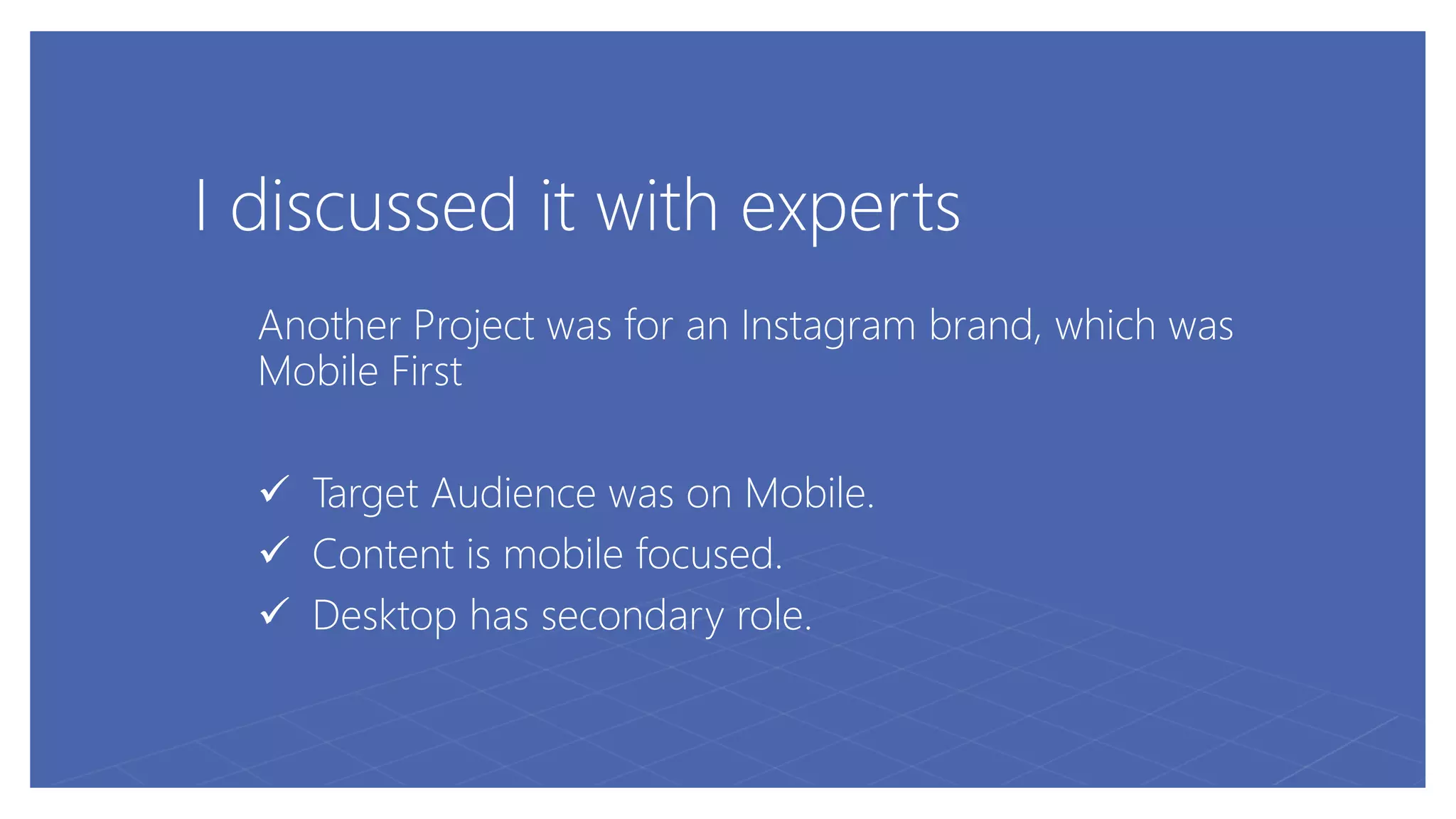 I discussed it with experts
Another Project was for an Instagram brand, which was
Mobile First
 Target Audience was on Mobile.
 Content is mobile focused.
 Desktop has secondary role.
 