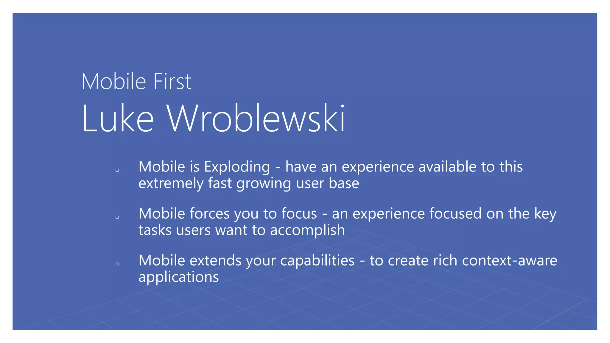 Mobile First
Luke Wroblewski
 Mobile is Exploding - have an experience available to this
extremely fast growing user base
 Mobile forces you to focus - an experience focused on the key
tasks users want to accomplish
 Mobile extends your capabilities - to create rich context-aware
applications
 