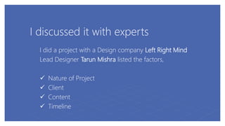 I discussed it with experts
I did a project with a Design company Left Right Mind
Lead Designer Tarun Mishra listed the factors,
 Nature of Project
 Client
 Content
 Timeline
 