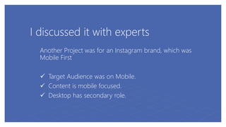 I discussed it with experts
Another Project was for an Instagram brand, which was
Mobile First
 Target Audience was on Mobile.
 Content is mobile focused.
 Desktop has secondary role.
 