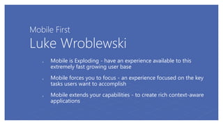 Mobile First
Luke Wroblewski
 Mobile is Exploding - have an experience available to this
extremely fast growing user base
 Mobile forces you to focus - an experience focused on the key
tasks users want to accomplish
 Mobile extends your capabilities - to create rich context-aware
applications
 