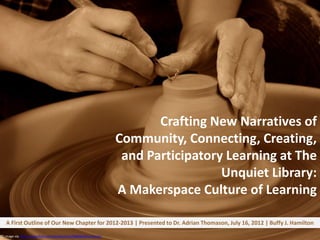 Crafting New Narratives of
                                                                     Community, Connecting, Creating,
                                                                      and Participatory Learning at The
                                                                                       Unquiet Library:
                                                                     A Makerspace Culture of Learning

   A First Outline of Our New Chapter for 2012-2013 | Presented to Dr. Adrian Thomason, July 16, 2012 | Buffy J. Hamilton

CC image via http://www.flickr.com/photos/jstar/288960063/sizes/o/
 