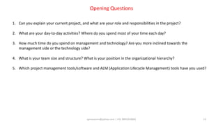 aprasoonin@yahoo.com | +91 9891819681 13
Opening Questions
1. Can you explain your current project, and what are your role and responsibilities in the project?
2. What are your day-to-day activities? Where do you spend most of your time each day?
3. How much time do you spend on management and technology? Are you more inclined towards the
management side or the technology side?
4. What is your team size and structure? What is your position in the organizational hierarchy?
5. Which project management tools/software and ALM (Application Lifecycle Management) tools have you used?
 
