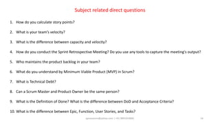 aprasoonin@yahoo.com | +91 9891819681 14
Subject related direct questions
1. How do you calculate story points?
2. What is your team’s velocity?
3. What is the difference between capacity and velocity?
4. How do you conduct the Sprint Retrospective Meeting? Do you use any tools to capture the meeting's output?
5. Who maintains the product backlog in your team?
6. What do you understand by Minimum Viable Product (MVP) in Scrum?
7. What is Technical Debt?
8. Can a Scrum Master and Product Owner be the same person?
9. What is the Definition of Done? What is the difference between DoD and Acceptance Criteria?
10. What is the difference between Epic, Function, User Stories, and Tasks?
 
