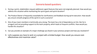 aprasoonin@yahoo.com | +91 9891819681 15
Scenario based questions
1. During a sprint, stakeholders request additional urgent features that were not originally planned. How would you
address this situation while maintaining the sprint goals and sprint duration?
2. The Product Owner is frequently unavailable for clarifications and feedback during sprint execution. How would
you ensure smooth progress of the sprint in such a scenario?
3. One of your team members is technically very strong. The team has a lot of dependency on him. But he is
arrogant and not providing support to the team properly, which leads to frequent conflicts. How would you
handle this situation?
4. Can you provide an example of a major challenge you faced in your previous project and how you resolved it?
5. Let's suppose you have to work on a project with a limited budget. How would you ensure cost-
effectiveness and maximize value?
 