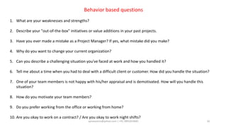 aprasoonin@yahoo.com | +91 9891819681 16
Behavior based questions
1. What are your weaknesses and strengths?
2. Describe your "out-of-the-box" initiatives or value additions in your past projects.
3. Have you ever made a mistake as a Project Manager? If yes, what mistake did you make?
4. Why do you want to change your current organization?
5. Can you describe a challenging situation you've faced at work and how you handled it?
6. Tell me about a time when you had to deal with a difficult client or customer. How did you handle the situation?
7. One of your team members is not happy with his/her appraisal and is demotivated. How will you handle this
situation?
8. How do you motivate your team members?
9. Do you prefer working from the office or working from home?
10. Are you okay to work on a contract? / Are you okay to work night shifts?
 